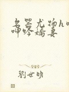 名器尤物h喷汁呻吟娇妻