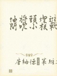 他将头埋进双腿间吮小核软件
