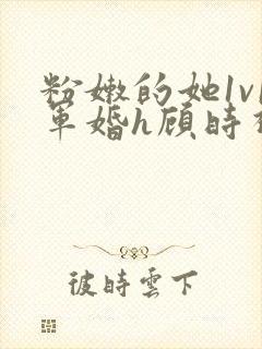粉嫩的她1v1军婚h顾时视频