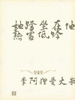 她跨坐在他的炽热处低吟