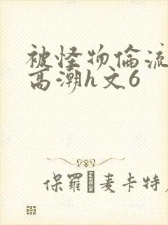 被怪物伦流澡到高潮h文6
