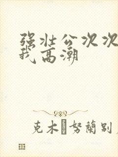 强壮公次次弄得我高潮