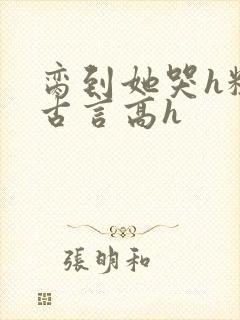 脔到她哭h粗话古言高h
