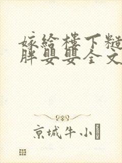 嫁给楼下糙汉后胖婴婴全文免费阅读