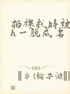 拍裸戏时被c了h一脱成名