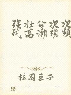 强壮公次次弄得我高潮视频