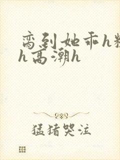 脔到她乖h粗话h高潮h