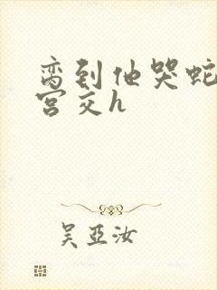 脔到他哭蛇双根宫交h封面