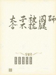 太子被国师c到合不拢腿