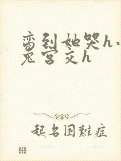 脔到她哭h小白兔宫交h