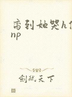 脔到她哭h修仙np