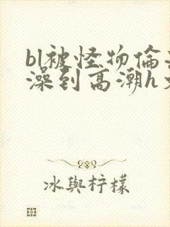 bl被怪物伦流澡到高潮h文