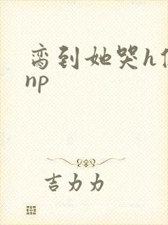 脔到她哭h修仙np