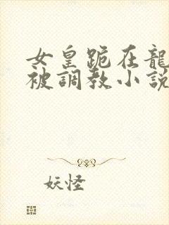 女皇跪在龙椅前被调教小说