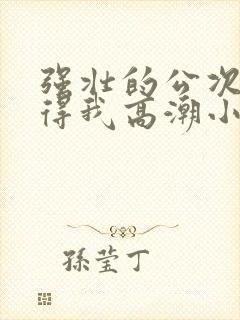 强壮的公次次弄得我高潮小说