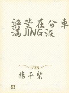 梁莹在公车被灌满JING液