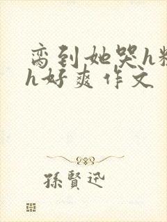脔到她哭h粗话h好爽作文
