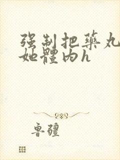 强制把药丸推进她体内h