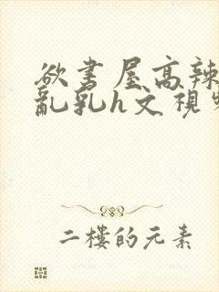 欲书屋高辣h文乱乳h文视频