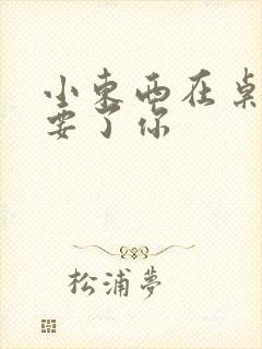 小东西在桌子上要了你