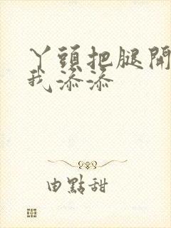 丫头把腿开大让我添添