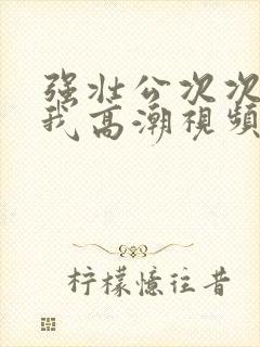 强壮公次次弄得我高潮视频
