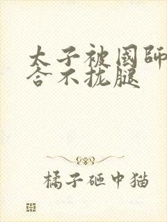 太子被国师c到合不拢腿