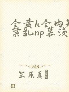 全黄h全肉短篇禁乱np慕浅浅