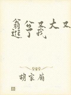 翁公又大又粗挺进了我