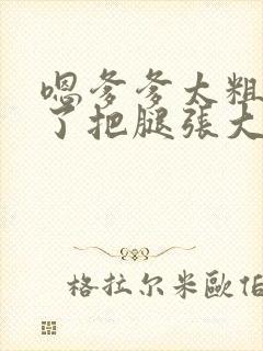 嗯爹爹太粗太长了把腿张大点