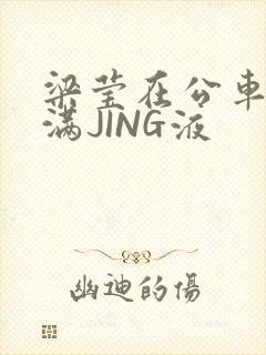梁莹在公车被灌满JING液