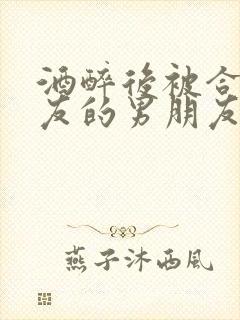 酒醉后被合租室友的男朋友睡了