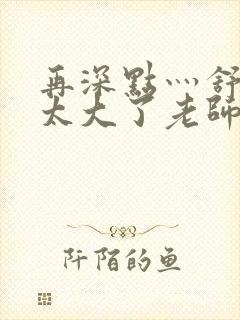 再深点灬舒服灬太大了老师封面