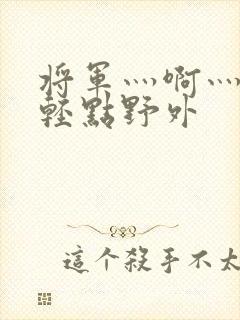 将军灬啊灬啊灬轻点野外