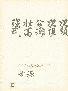 强壮公次次弄得我高潮视频