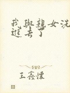 我与亲女洗澡时进去了