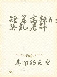 短篇高辣h文合集乱老师