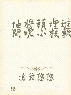 他将头埋进双腿间吮小核软件