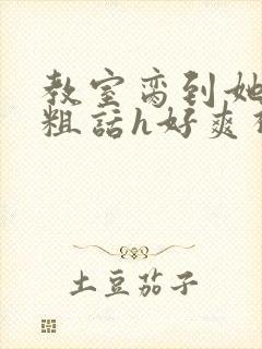 教室脔到她哭h粗话h好爽视频