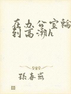 在办公室轮流澡到高潮h