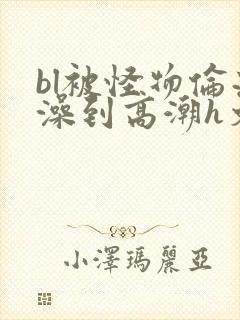 bl被怪物伦流澡到高潮h文