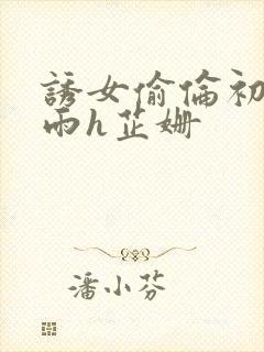 诱女偷伦初尝云雨h芷姗