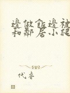 边做饭边被躁我和邻居小爬爬