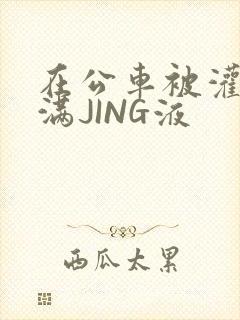 在公车被灌强行满JING液