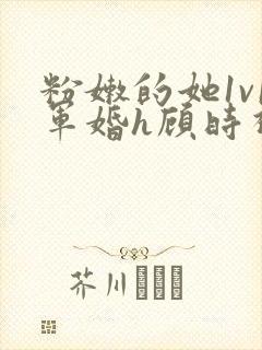 粉嫩的她1v1军婚h顾时视频
