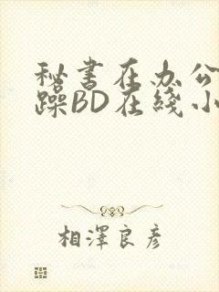 秘书在办公室被躁BD在线小说