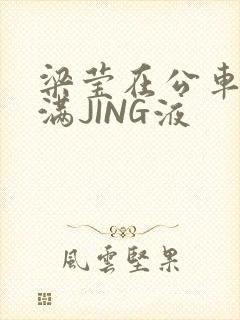 梁莹在公车被灌满JING液