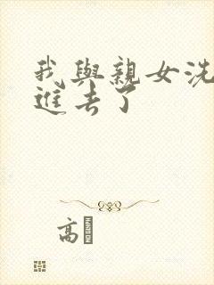 我与亲女洗澡时进去了