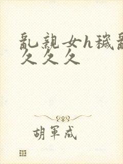 乱亲女h秽乱长久久久