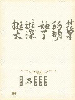 挺进她的花苞啊太深了明星小说
